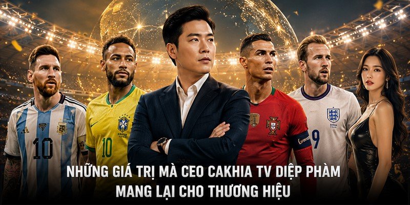 Những Giá Trị Mà CEO Cakhia TV Diệp Phàm Mang Lại Cho Thương Hiệu